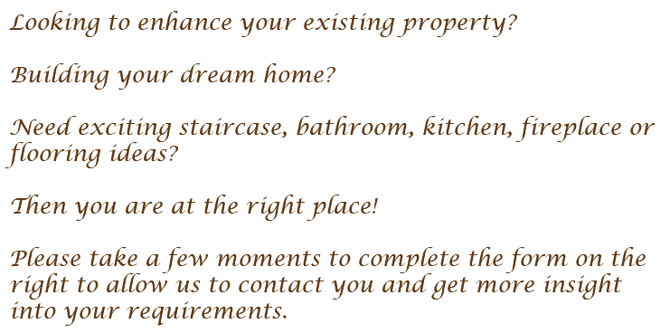 Looking to enhance your existing property? Building your dream home? Need exciting staircase, bathroom, kitchen, fireplace or flooring ideas? Then you are at the right place! Please take a few moments to complete the form on the right to allow us to contact you and get more insight into your requirements.